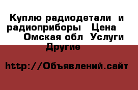 Куплю радиодетали  и радиоприборы › Цена ­ 100 - Омская обл. Услуги » Другие   